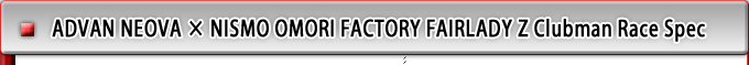 ADVAN NEOVA ~ NISMO OMORI FACTORY FAIRLADY Z Clubman Race Spec